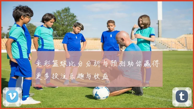 竞彩篮球比分分析与预测助你赢得更多投注乐趣与收益