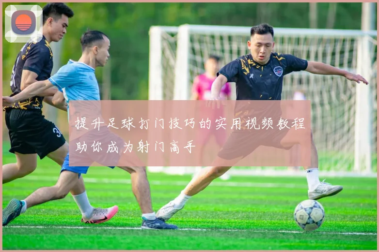 提升足球打门技巧的实用视频教程助你成为射门高手