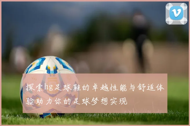 探索hg足球鞋的卓越性能与舒适体验助力你的足球梦想实现