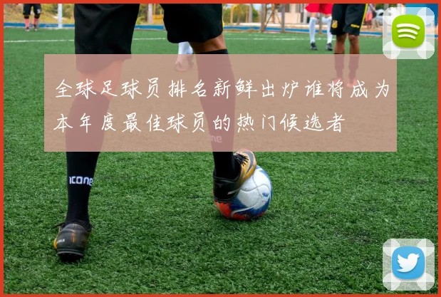 全球足球员排名新鲜出炉谁将成为本年度最佳球员的热门候选者