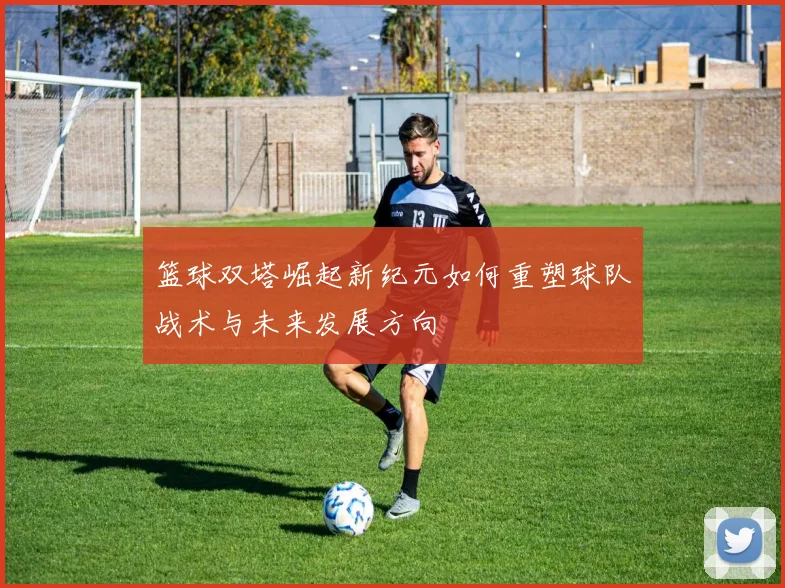 篮球双塔崛起新纪元如何重塑球队战术与未来发展方向