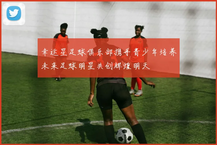 幸运星足球俱乐部携手青少年培养未来足球明星共创辉煌明天