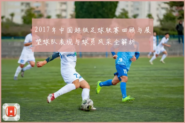 2017年中国超级足球联赛回顾与展望球队表现与球员风采全解析