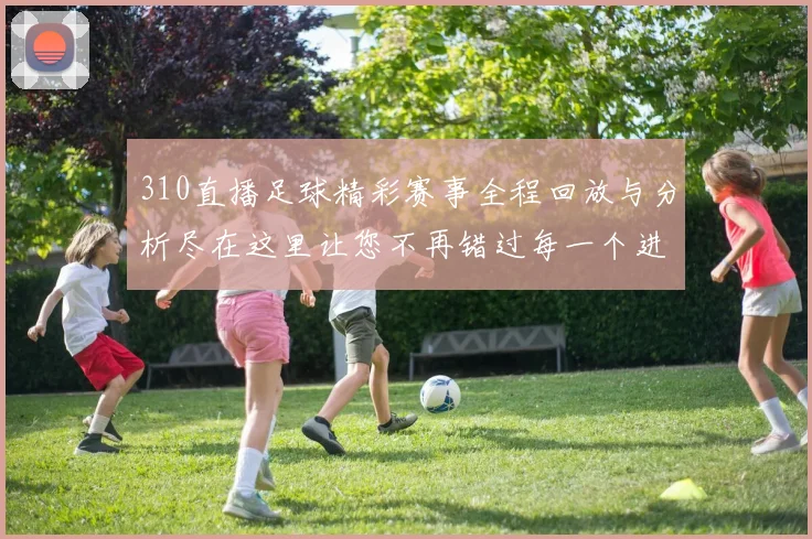310直播足球精彩赛事全程回放与分析尽在这里让您不再错过每一个进球瞬间