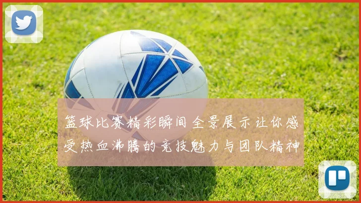 篮球比赛精彩瞬间全景展示让你感受热血沸腾的竞技魅力与团队精神