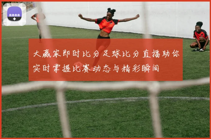 大赢家即时比分足球比分直播助你实时掌握比赛动态与精彩瞬间